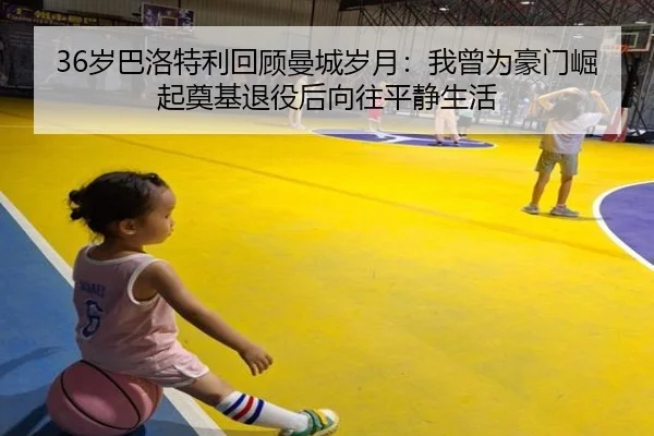 36岁巴洛特利回顾曼城岁月:我曾为豪门崛起奠基退役后向往平静生活